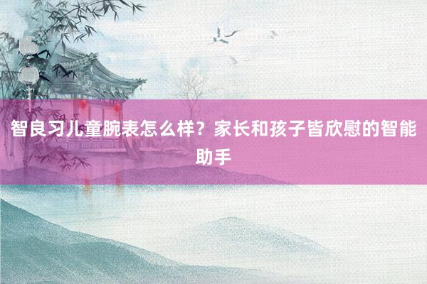 智良习儿童腕表怎么样？家长和孩子皆欣慰的智能助手